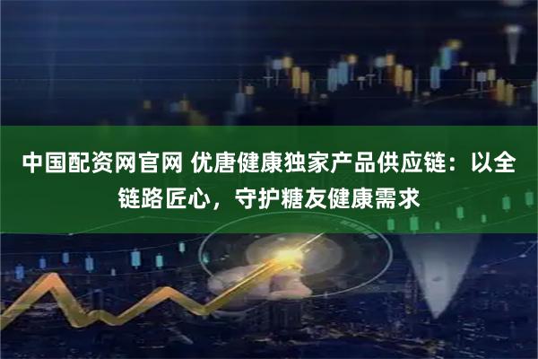 中国配资网官网 优唐健康独家产品供应链:以全链路匠心,守护糖友健康需求