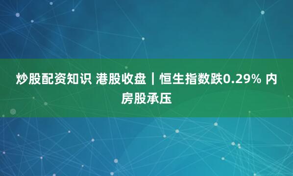 炒股配资知识 港股收盘|恒生指数跌0.29% 内房股承压
