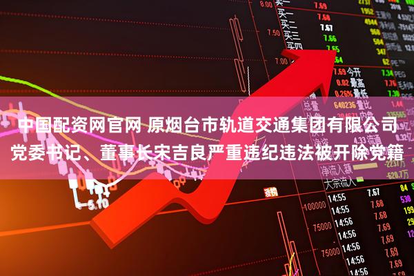 中国配资网官网 原烟台市轨道交通集团有限公司党委书记、董事长宋吉良严重违纪违法被开除党籍
