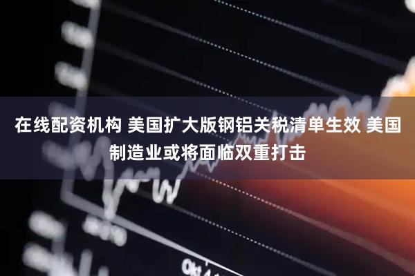 在线配资机构 美国扩大版钢铝关税清单生效 美国制造业或将面临双重打击