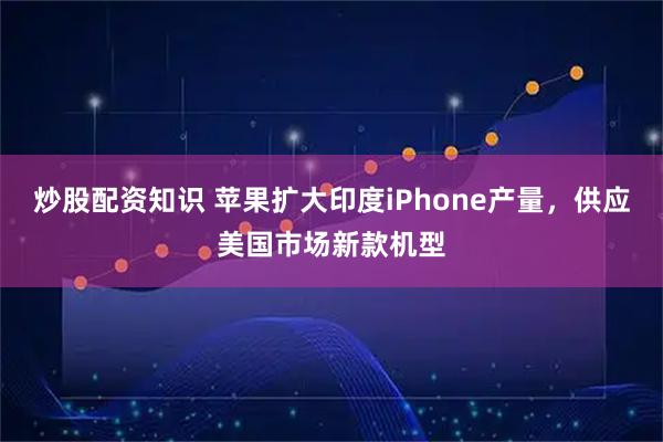 炒股配资知识 苹果扩大印度iPhone产量，供应美国市场新款机型
