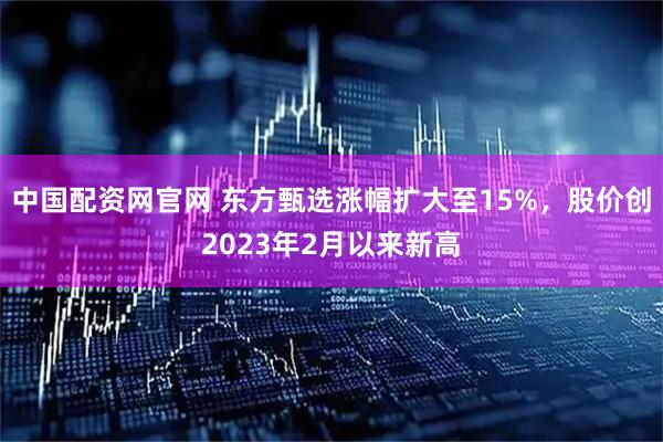 中国配资网官网 东方甄选涨幅扩大至15%，股价创2023年2月以来新高