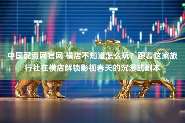 中国配资网官网 横店不知道怎么玩？跟着这家旅行社在横店解锁影视春天的沉浸式剧本