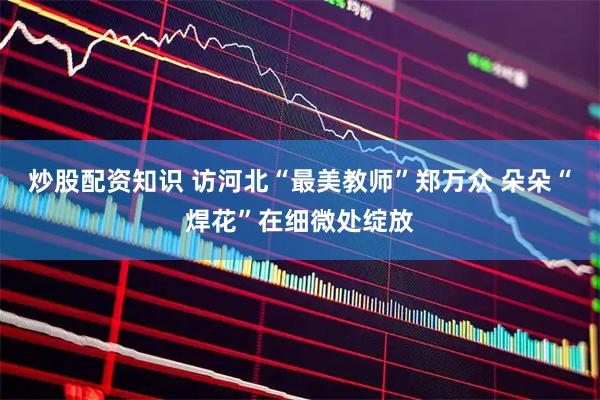 炒股配资知识 访河北“最美教师”郑万众 朵朵“焊花”在细微处绽放