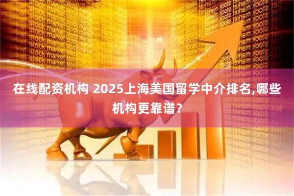在线配资机构 2025上海美国留学中介排名,哪些机构更靠谱?