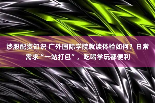 炒股配资知识 广外国际学院就读体验如何?日常需求“一站打包”,吃喝学玩都便利