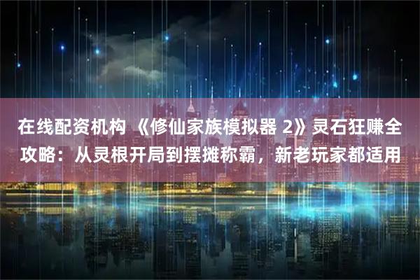 在线配资机构 《修仙家族模拟器 2》灵石狂赚全攻略：从灵根开局到摆摊称霸，新老玩家都适用