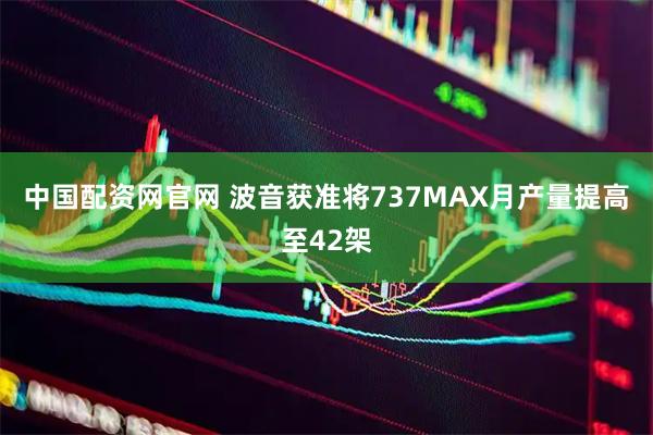 中国配资网官网 波音获准将737MAX月产量提高至42架