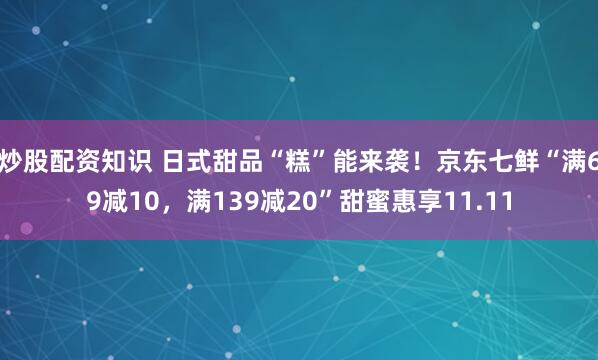 炒股配资知识 日式甜品“糕”能来袭！京东七鲜“满69减10，满139减20”甜蜜惠享11.11