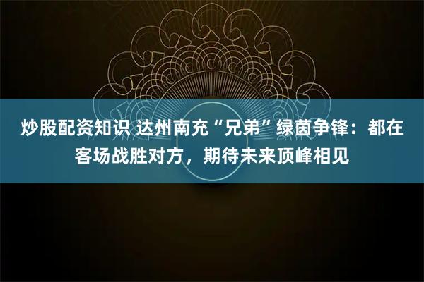 炒股配资知识 达州南充“兄弟”绿茵争锋：都在客场战胜对方，期待未来顶峰相见