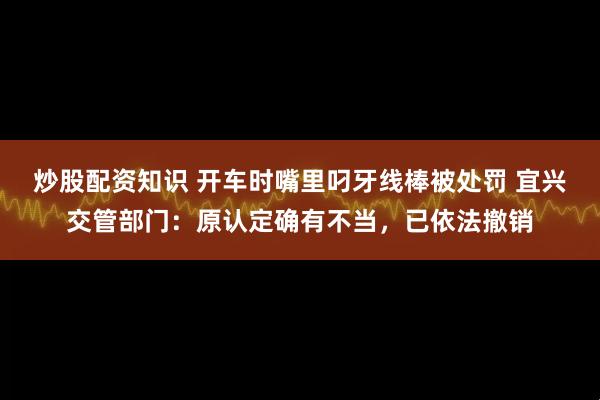 炒股配资知识 开车时嘴里叼牙线棒被处罚 宜兴交管部门：原认定确有不当，已依法撤销