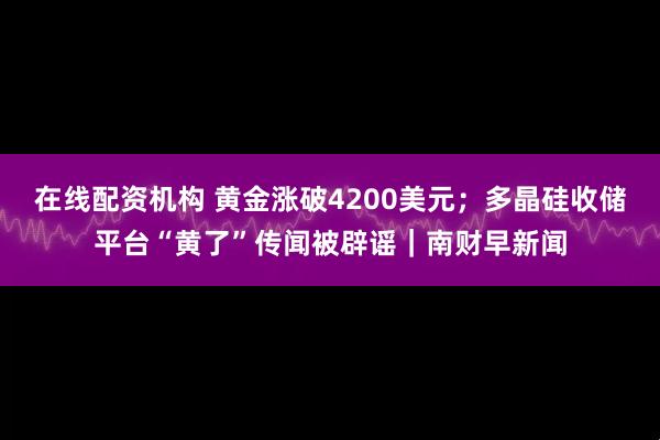 在线配资机构 黄金涨破4200美元；多晶硅收储平台“黄了”传闻被辟谣｜南财早新闻