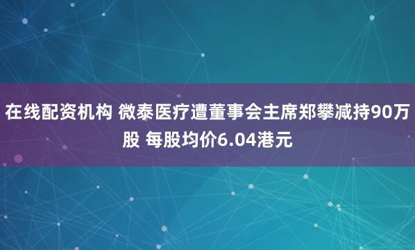 在线配资机构 微泰医疗遭董事会主席郑攀减持90万股 每股均价6.04港元