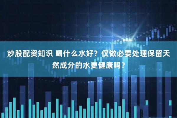 炒股配资知识 喝什么水好？仅做必要处理保留天然成分的水更健康吗？