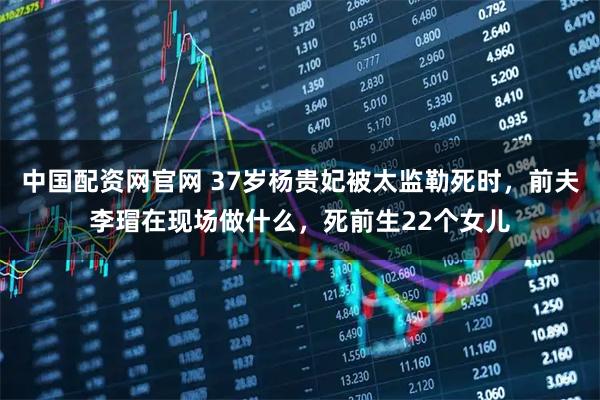 中国配资网官网 37岁杨贵妃被太监勒死时，前夫李瑁在现场做什么，死前生22个女儿