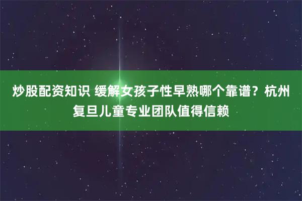 炒股配资知识 缓解女孩子性早熟哪个靠谱？杭州复旦儿童专业团队值得信赖
