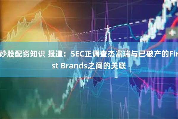炒股配资知识 报道：SEC正调查杰富瑞与已破产的First Brands之间的关联
