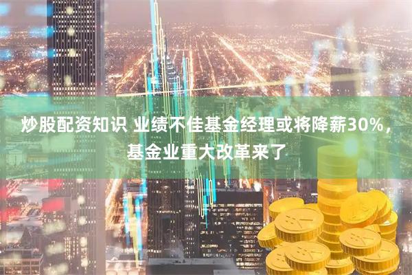 炒股配资知识 业绩不佳基金经理或将降薪30%,基金业重大改革来了