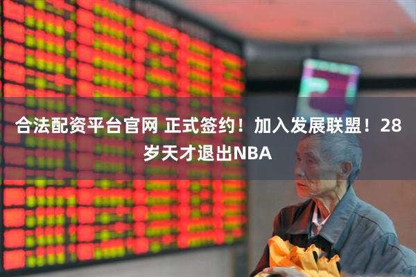 合法配资平台官网 正式签约!加入发展联盟!28岁天才退出NBA