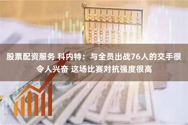 股票配资服务 科内特：与全员出战76人的交手很令人兴奋 这场比赛对抗强度很高