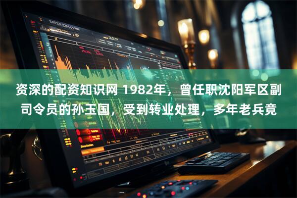 资深的配资知识网 1982年，曾任职沈阳军区副司令员的孙玉国，受到转业处理，多年老兵竟