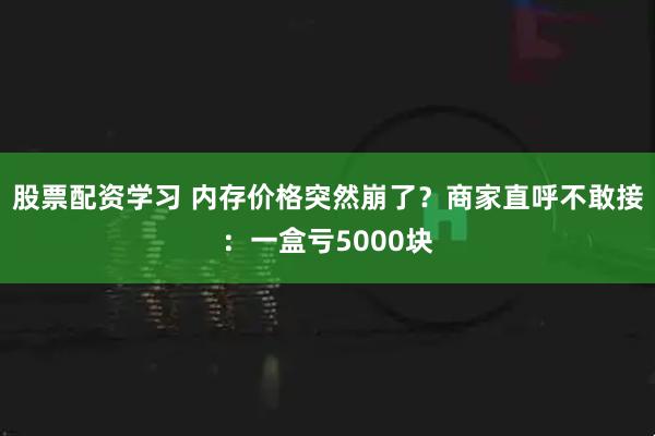 股票配资学习 内存价格突然崩了？商家直呼不敢接：一盒亏5000块