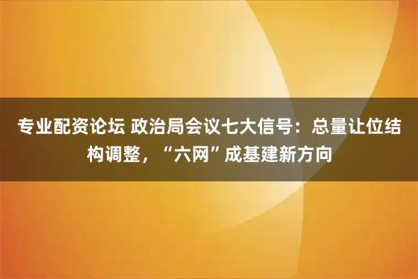专业配资论坛 政治局会议七大信号：总量让位结构调整，“六网”成基建新方向