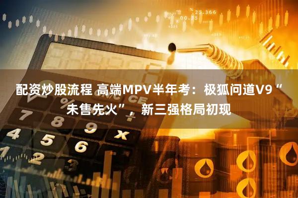 配资炒股流程 高端MPV半年考：极狐问道V9“未售先火”，新三强格局初现