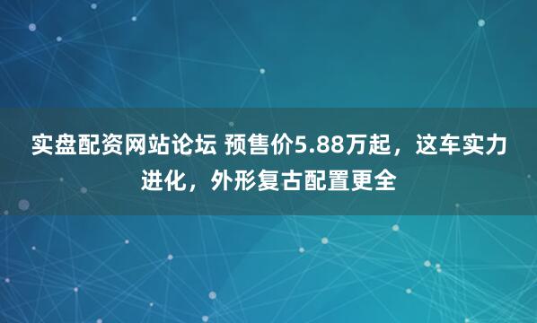 实盘配资网站论坛 预售价5.88万起，这车实力进化，外形复古配置更全