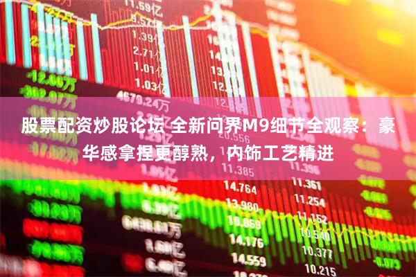 股票配资炒股论坛 全新问界M9细节全观察：豪华感拿捏更醇熟，内饰工艺精进