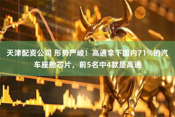 天津配资公司 形势严峻！高通拿下国内71%的汽车座舱芯片，前5名中4款是高通
