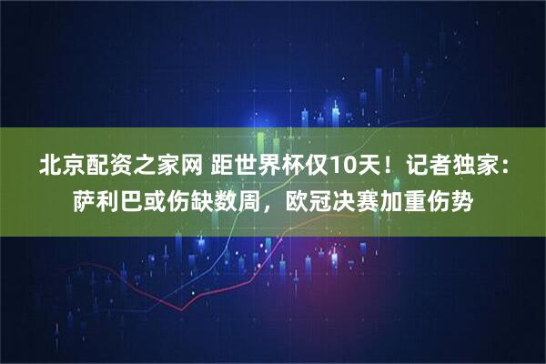 北京配资之家网 距世界杯仅10天!记者独家:萨利巴或伤缺数周,欧冠决赛加重伤势