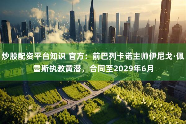 炒股配资平台知识 官方：前巴列卡诺主帅伊尼戈·佩雷斯执教黄潜，合同至2029年6月