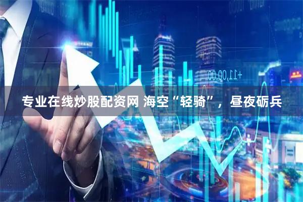 专业在线炒股配资网 海空“轻骑”，昼夜砺兵