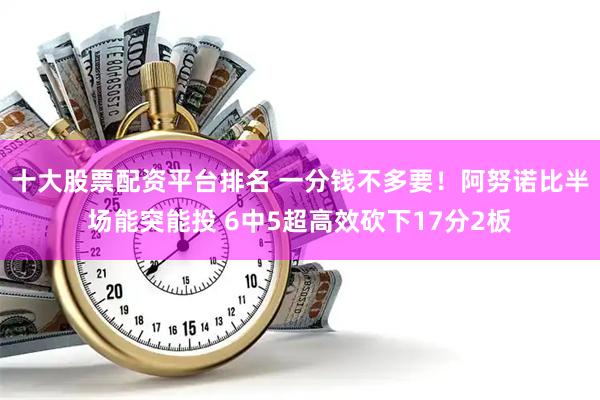 十大股票配资平台排名 一分钱不多要！阿努诺比半场能突能投 6中5超高效砍下17分2板