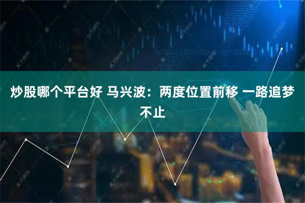 炒股哪个平台好 马兴波：两度位置前移 一路追梦不止