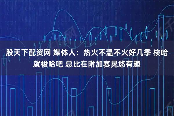 股天下配资网 媒体人：热火不温不火好几季 梭哈就梭哈吧 总比在附加赛晃悠有趣